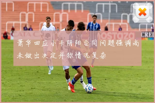萧华回应小卡阴阳合同问题强调尚未做出决定并称情况复杂