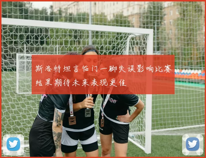 斯洛特坦言临门一脚失误影响比赛结果期待未来表现更佳