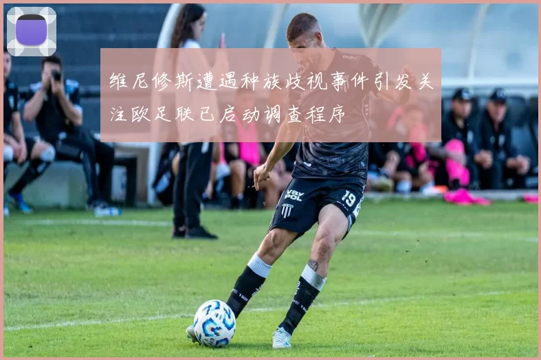 维尼修斯遭遇种族歧视事件引发关注欧足联已启动调查程序