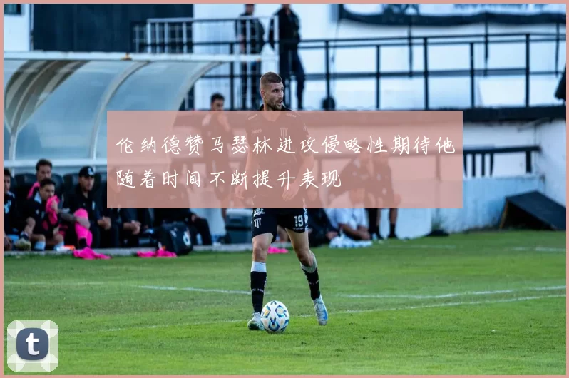 伦纳德赞马瑟林进攻侵略性期待他随着时间不断提升表现