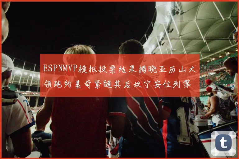 ESPNMVP模拟投票结果揭晓亚历山大领跑约基奇紧随其后坎宁安位列第三