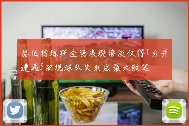 赫伯特琼斯全场表现惨淡仅得1分并遭遇5犯规球队失利成最大败笔
