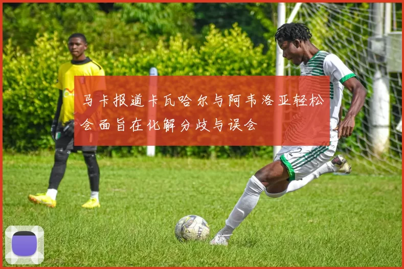 马卡报道卡瓦哈尔与阿韦洛亚轻松会面旨在化解分歧与误会