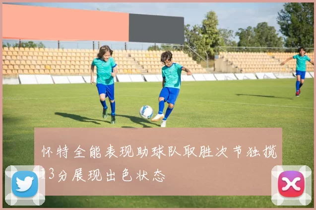 怀特全能表现助球队取胜次节独揽13分展现出色状态