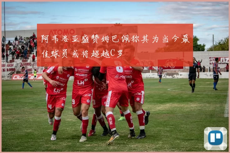 阿韦洛亚盛赞姆巴佩称其为当今最佳球员或将超越C罗