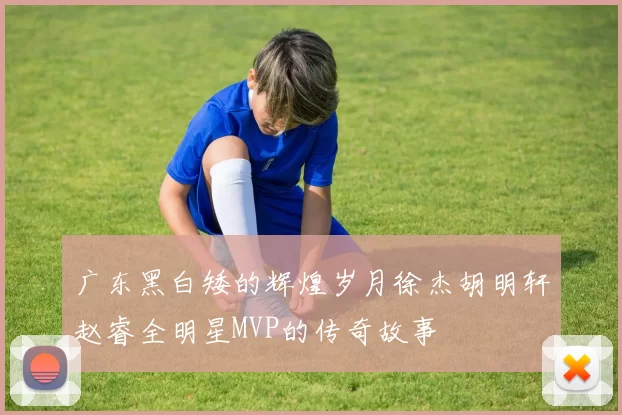 广东黑白矮的辉煌岁月徐杰胡明轩赵睿全明星MVP的传奇故事