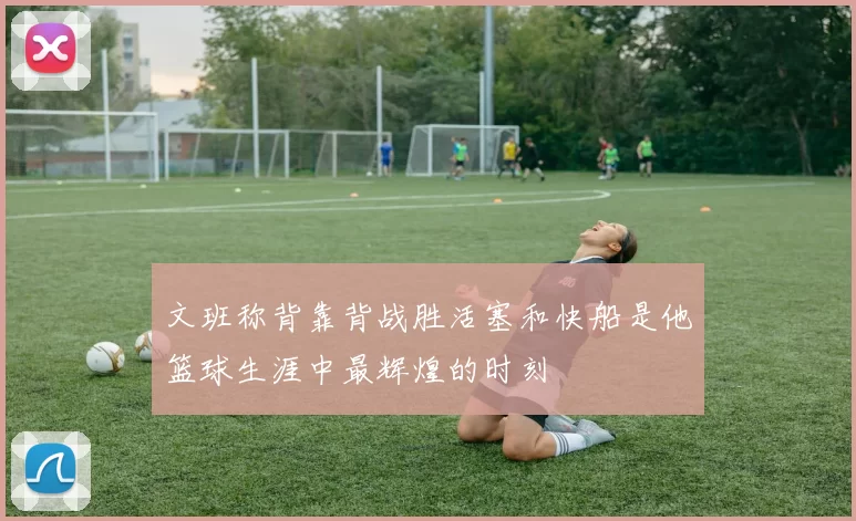 文班称背靠背战胜活塞和快船是他篮球生涯中最辉煌的时刻