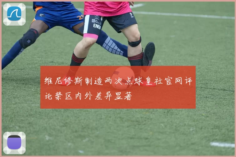 维尼修斯制造两次点球皇社官网评论禁区内外差异显著