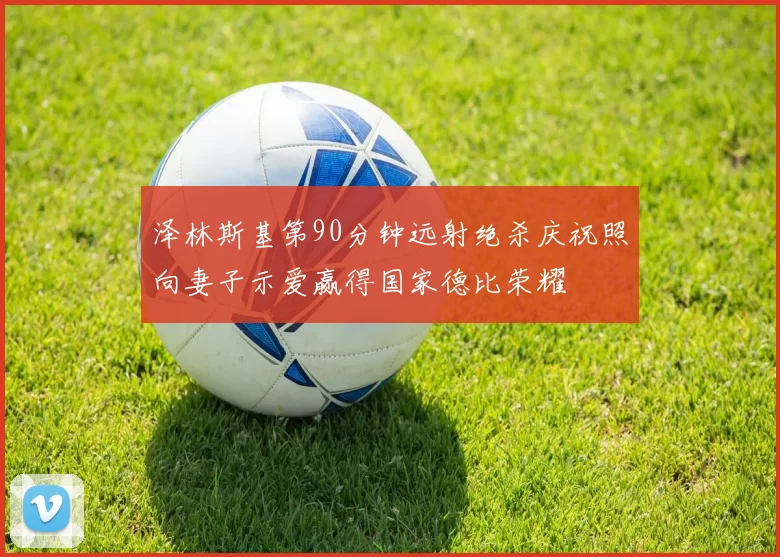 泽林斯基第90分钟远射绝杀庆祝照向妻子示爱赢得国家德比荣耀