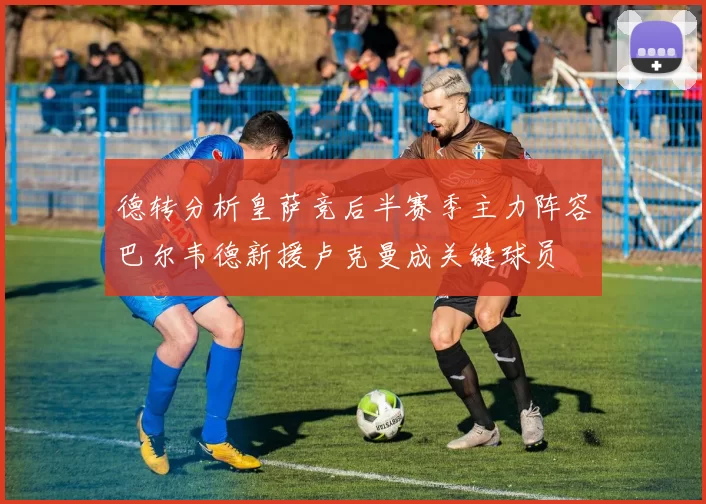 德转分析皇萨竞后半赛季主力阵容巴尔韦德新援卢克曼成关键球员