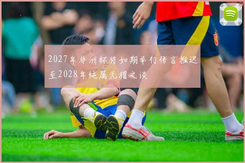 2027年非洲杯将如期举行传言推迟至2028年纯属无稽之谈