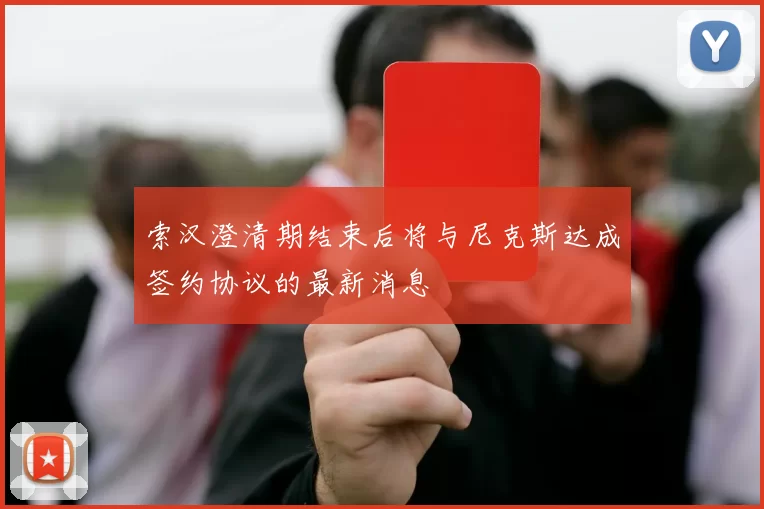 索汉澄清期结束后将与尼克斯达成签约协议的最新消息