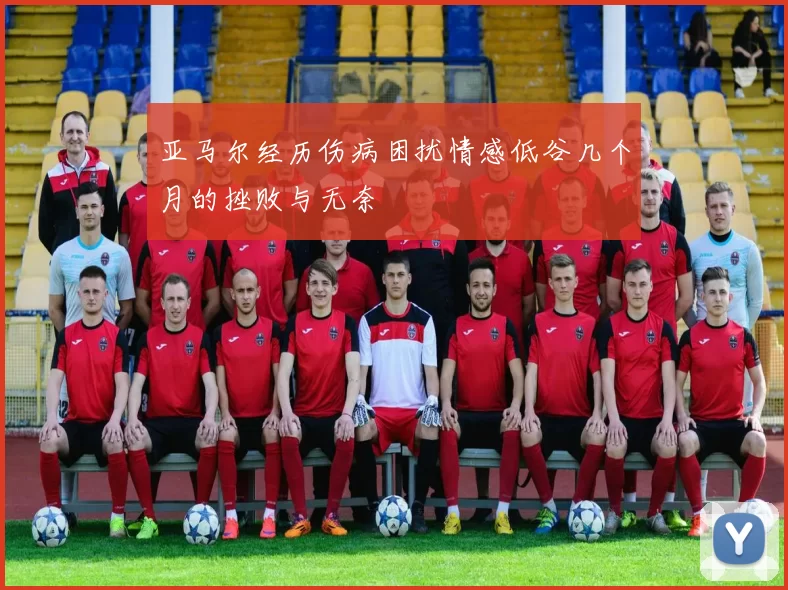 亚马尔经历伤病困扰情感低谷几个月的挫败与无奈