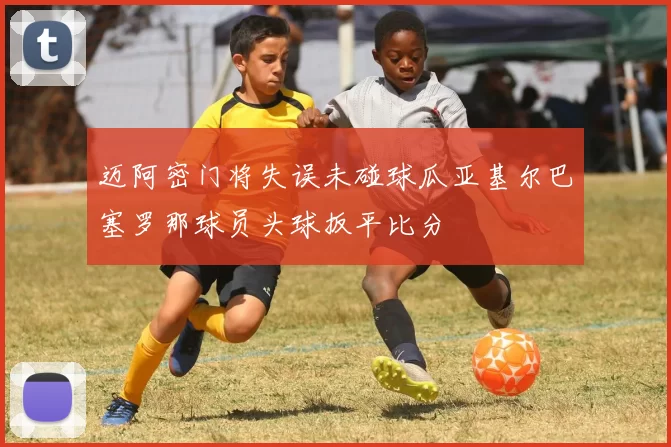 迈阿密门将失误未碰球瓜亚基尔巴塞罗那球员头球扳平比分