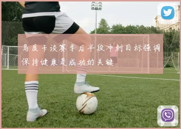 乌度卡谈赛季后半段冲刺目标强调保持健康是成功的关键
