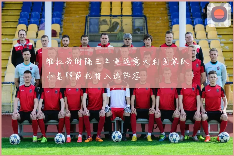 维拉蒂时隔三年重返意大利国家队小基耶萨也将入选阵容