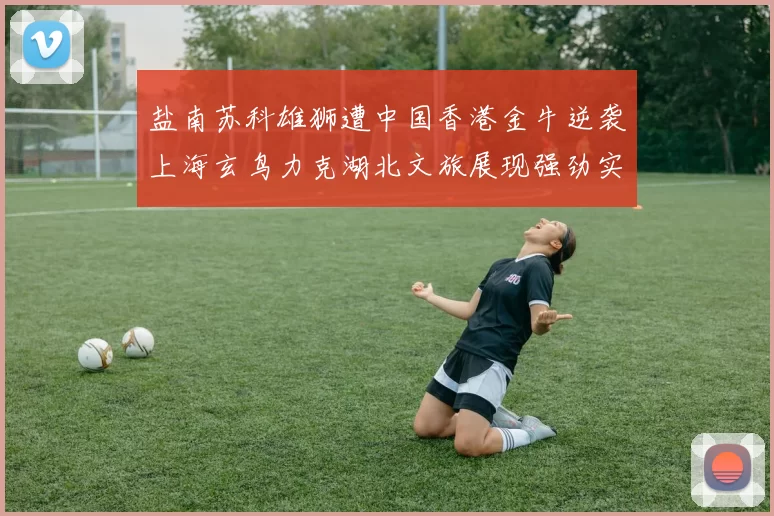 盐南苏科雄狮遭中国香港金牛逆袭上海玄鸟力克湖北文旅展现强劲实力