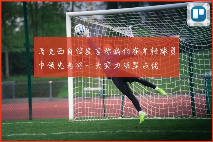 马克西自信发言称我们在年轻球员中领先老将一头实力明显占优