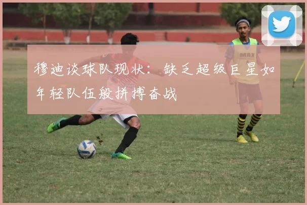 穆迪谈球队现状：缺乏超级巨星如年轻队伍般拼搏奋战