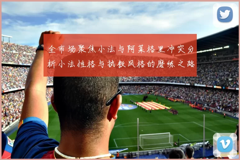 全市场聚焦小法与阿莱格里冲突分析小法性格与执教风格的磨练之路