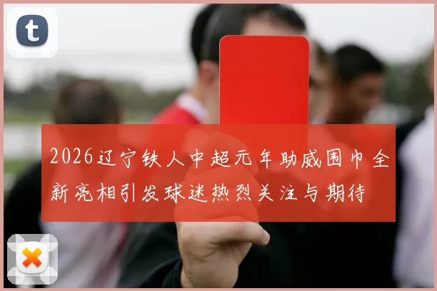 2026辽宁铁人中超元年助威围巾全新亮相引发球迷热烈关注与期待