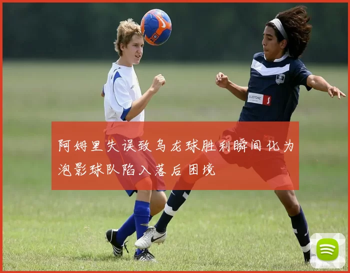 阿姆里失误致乌龙球胜利瞬间化为泡影球队陷入落后困境