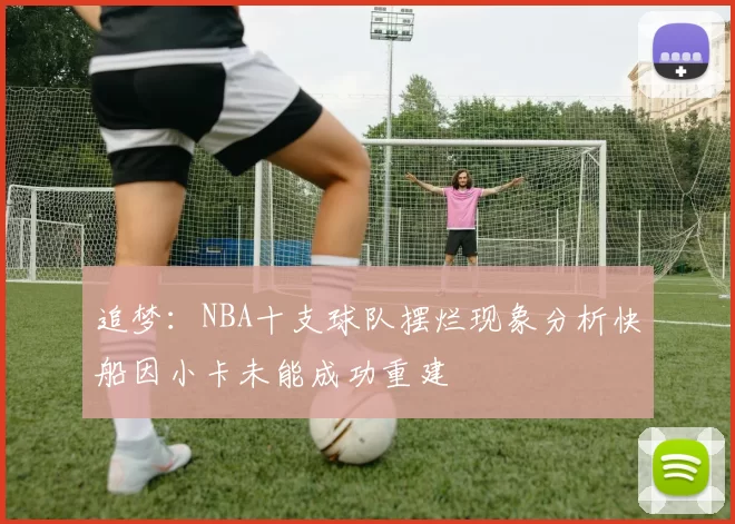 追梦：NBA十支球队摆烂现象分析快船因小卡未能成功重建